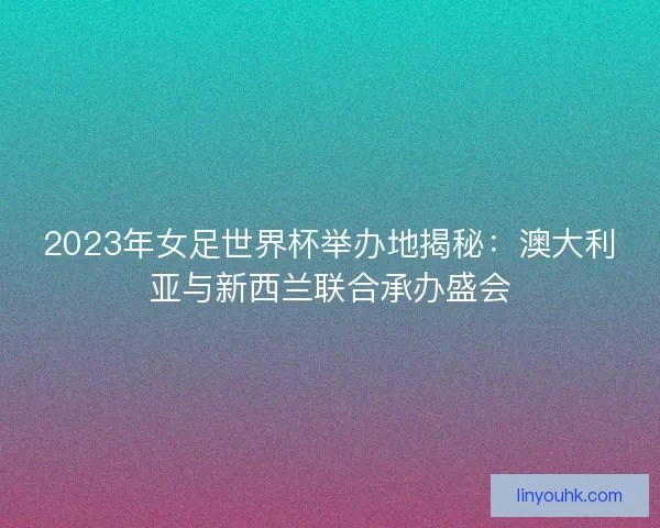 2023年女足世界杯举办地揭秘:澳大利亚与新西兰联合承办盛会 2023年女足世界杯举办地揭秘:澳大利亚与新西兰联合承办盛会