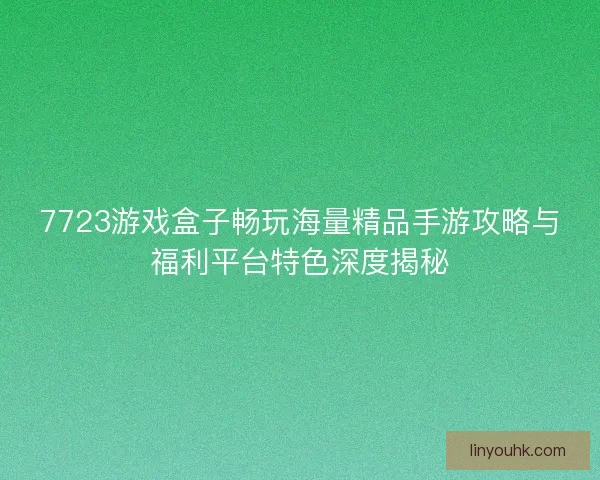 7723游戏盒子畅玩海量精品手游攻略与福利平台特色深度揭秘