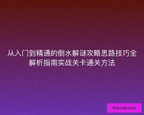 从入门到精通的倒水解谜攻略思路技巧全解析指南实战关卡通关方法 从入门到精通的倒水解谜攻略思路技巧全解析指南实战关卡通关方法