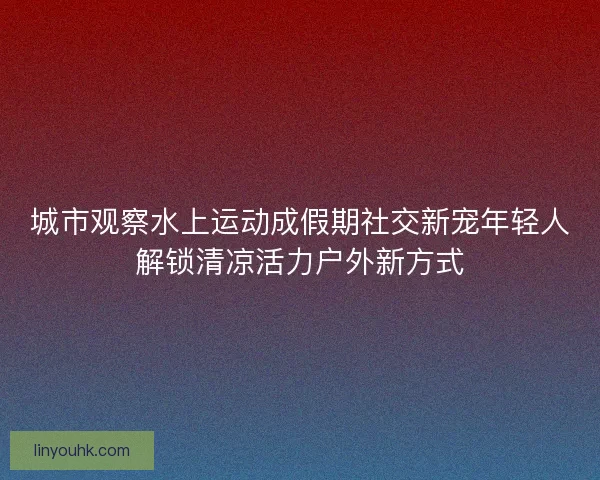 城市观察水上运动成假期社交新宠年轻人解锁清凉活力户外新方式