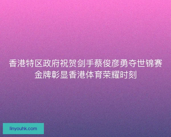 香港特区政府祝贺剑手蔡俊彦勇夺世锦赛金牌彰显香港体育荣耀时刻