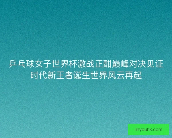 乒乓球女子世界杯激战正酣巅峰对决见证时代新王者诞生世界风云再起