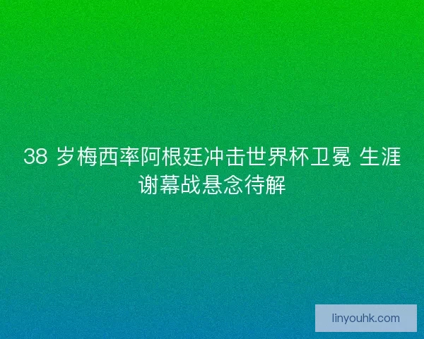38 岁梅西率阿根廷冲击世界杯卫冕 生涯谢幕战悬念待解