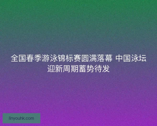 全国春季游泳锦标赛圆满落幕 中国泳坛迎新周期蓄势待发