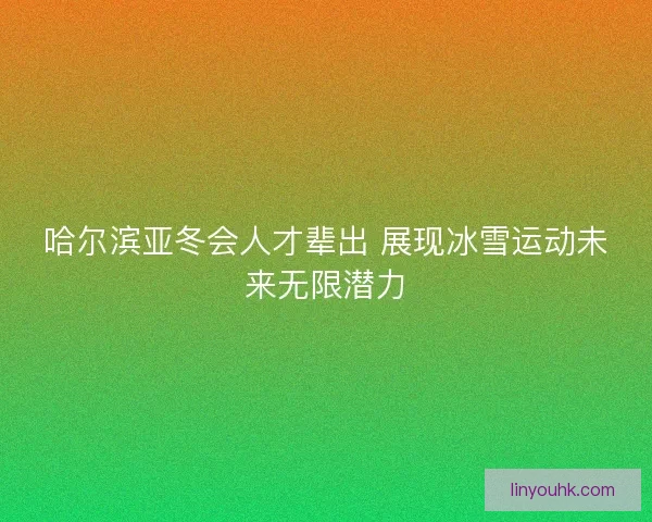 哈尔滨亚冬会人才辈出 展现冰雪运动未来无限潜力