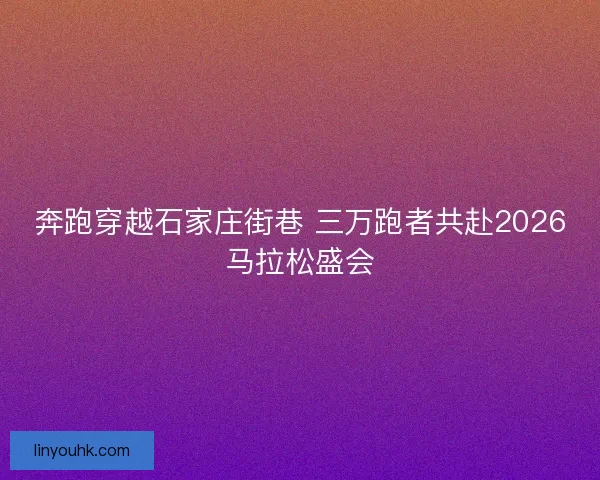 奔跑穿越石家庄街巷 三万跑者共赴2026马拉松盛会