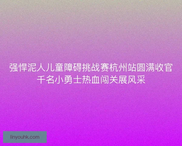 强悍泥人儿童障碍挑战赛杭州站圆满收官千名小勇士热血闯关展风采