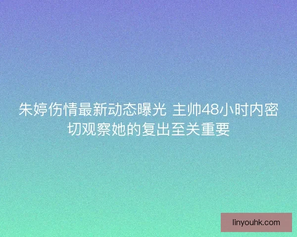 朱婷伤情最新动态曝光 主帅48小时内密切观察她的复出至关重要
