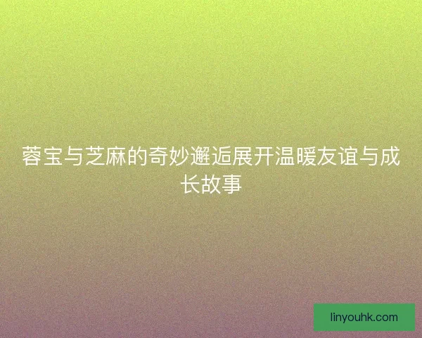 蓉宝与芝麻的奇妙邂逅展开温暖友谊与成长故事