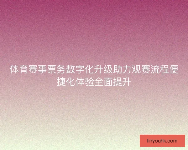 体育赛事票务数字化升级助力观赛流程便捷化体验全面提升