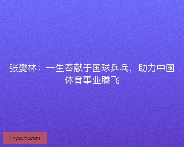 张燮林：一生奉献于国球乒乓，助力中国体育事业腾飞