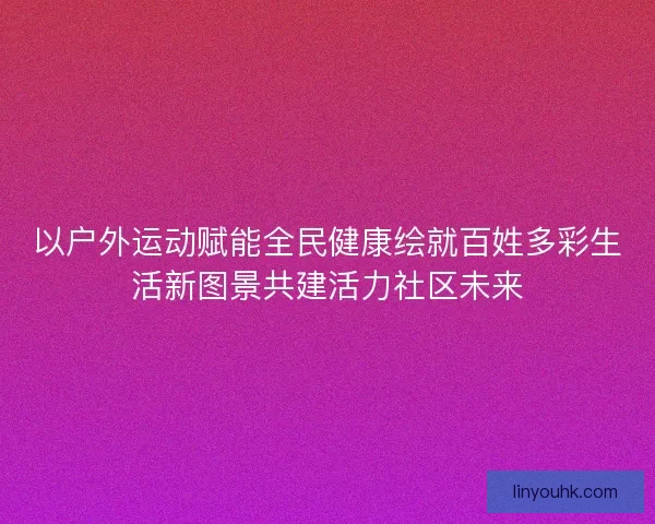 以户外运动赋能全民健康绘就百姓多彩生活新图景共建活力社区未来 以户外运动赋能全民健康绘就百姓多彩生活新图景共建活力社区未来