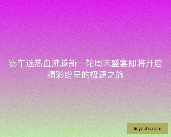 赛车迷热血沸腾新一轮周末盛宴即将开启精彩纷呈的极速之旅