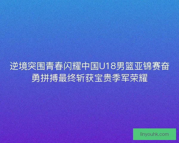 逆境突围青春闪耀中国U18男篮亚锦赛奋勇拼搏最终斩获宝贵季军荣耀
