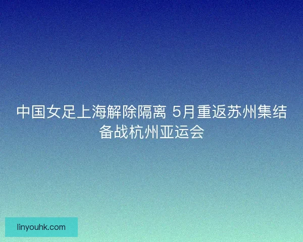 中国女足上海解除隔离 5月重返苏州集结备战杭州亚运会
