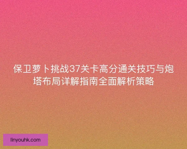 保卫萝卜挑战37关卡高分通关技巧与炮塔布局详解指南全面解析策略