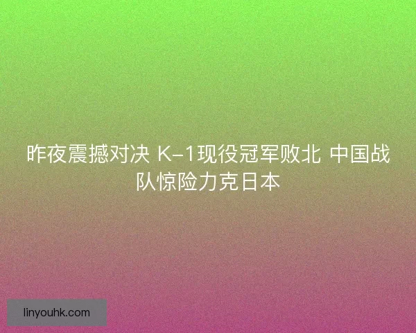 昨夜震撼对决 K-1现役冠军败北 中国战队惊险力克日本