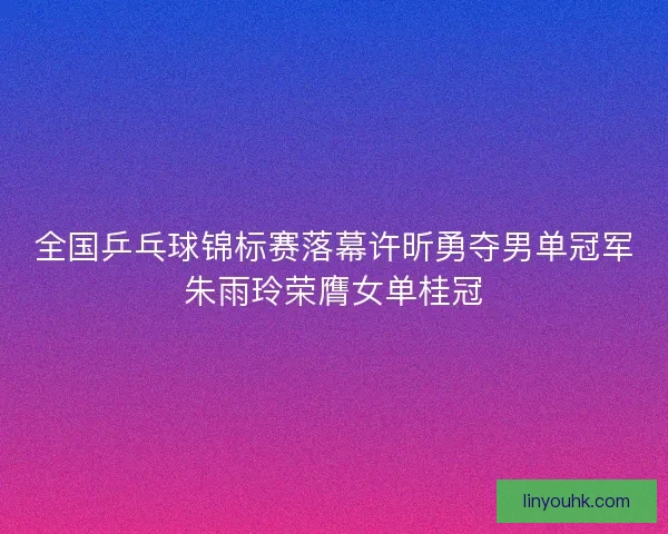 全国乒乓球锦标赛落幕许昕勇夺男单冠军朱雨玲荣膺女单桂冠 全国乒乓球锦标赛落幕许昕勇夺男单冠军朱雨玲荣膺女单桂冠