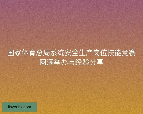 国家体育总局系统安全生产岗位技能竞赛圆满举办与经验分享 国家体育总局系统安全生产岗位技能竞赛圆满举办与经验分享