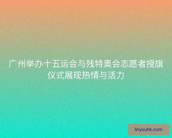 广州举办十五运会与残特奥会志愿者授旗仪式展现热情与活力