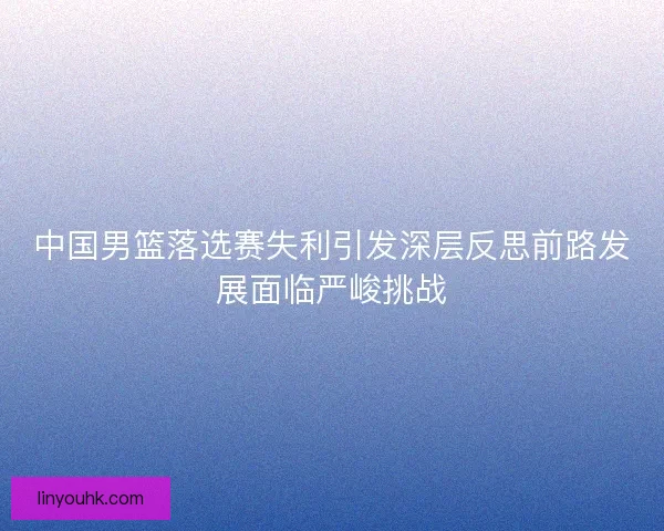 中国男篮落选赛失利引发深层反思前路发展面临严峻挑战 中国男篮落选赛失利引发深层反思前路发展面临严峻挑战