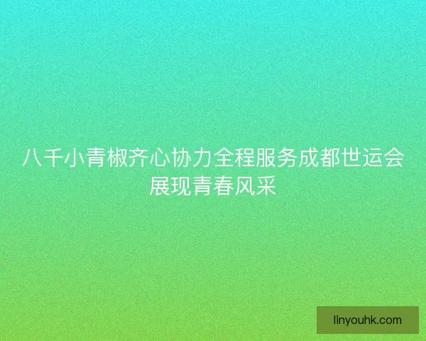 八千小青椒齐心协力全程服务成都世运会展现青春风采 八千小青椒齐心协力全程服务成都世运会展现青春风采