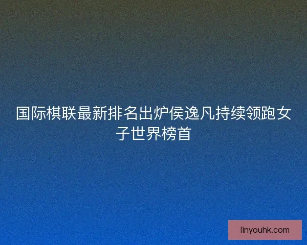 国际棋联最新排名出炉侯逸凡持续领跑女子世界榜首 国际棋联最新排名出炉侯逸凡持续领跑女子世界榜首